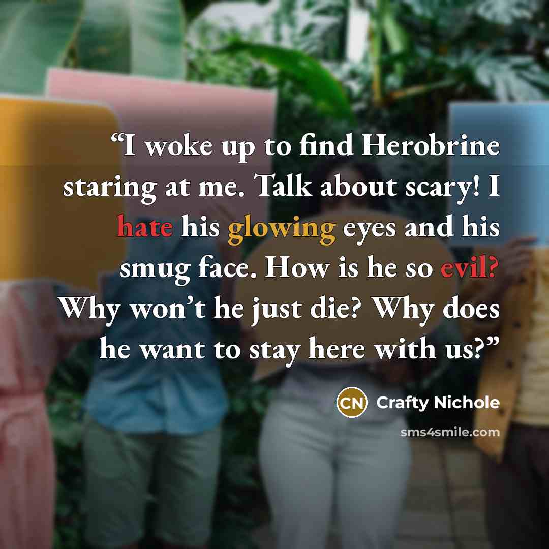 “I woke up to find Herobrine staring at me. Talk about scary! I hate his glowing eyes and his smug face. How is he so evil? Why won’t he just die? Why does he want to stay here with us?” quote by Crafty Nichole