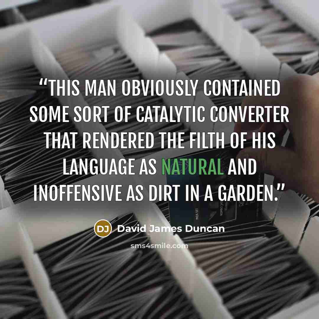 “This man obviously contained some sort of catalytic converter that rendered the filth of his language as natural and inoffensive as dirt in a garden.” quote by David James Duncan