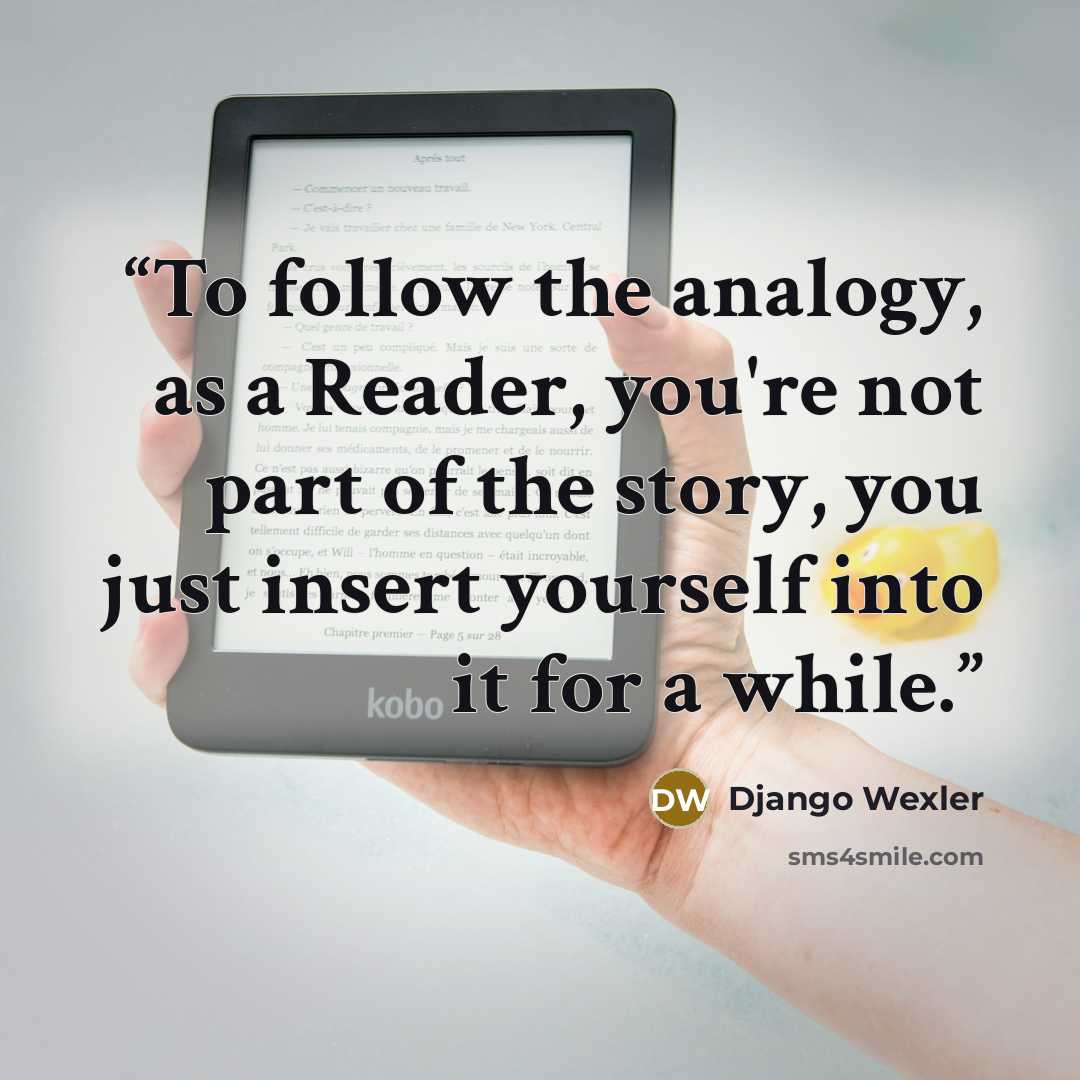 “To follow the analogy, as a Reader, you're not part of the story, you just insert yourself into it for a while.” quote by Django Wexler