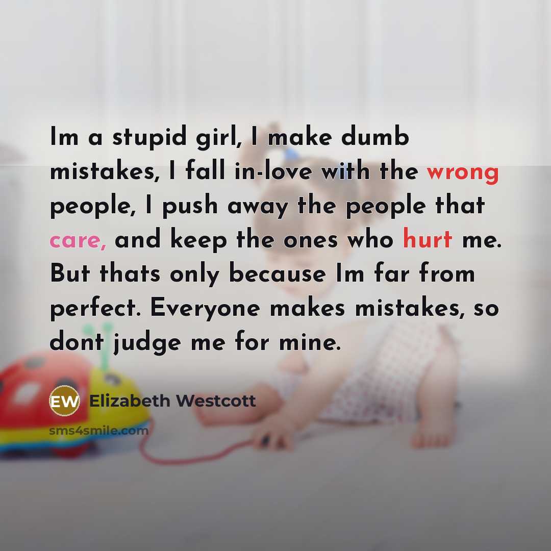 “Im a stupid girl, I make dumb mistakes, I fall in-love with the wrong people, I push away the people that care, and keep the ones who hurt me. But thats only because Im far from perfect. Everyone makes mistakes, so dont judge me for mine.” quote by Elizabeth Westcott