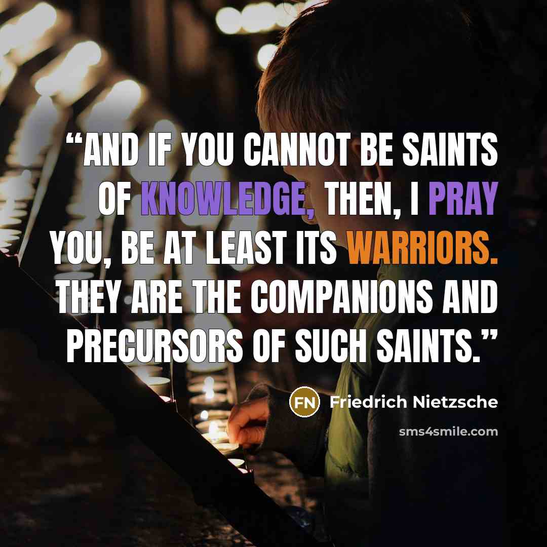 “And if you cannot be saints of knowledge, then, I pray you, be at least its warriors. They are the companions and precursors of such saints.” quote by Friedrich Nietzsche