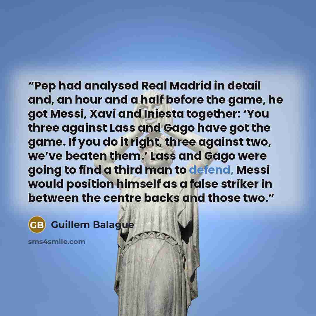 “Pep had analysed Real Madrid in detail and, an hour and a half before the game, he got Messi, Xavi and Iniesta together: ‘You three against Lass and Gago have got the game. If you do it right, three against two, we’ve beaten them.’ Lass and Gago were going to find a third man to defend, Messi…” quote by Guillem Balague