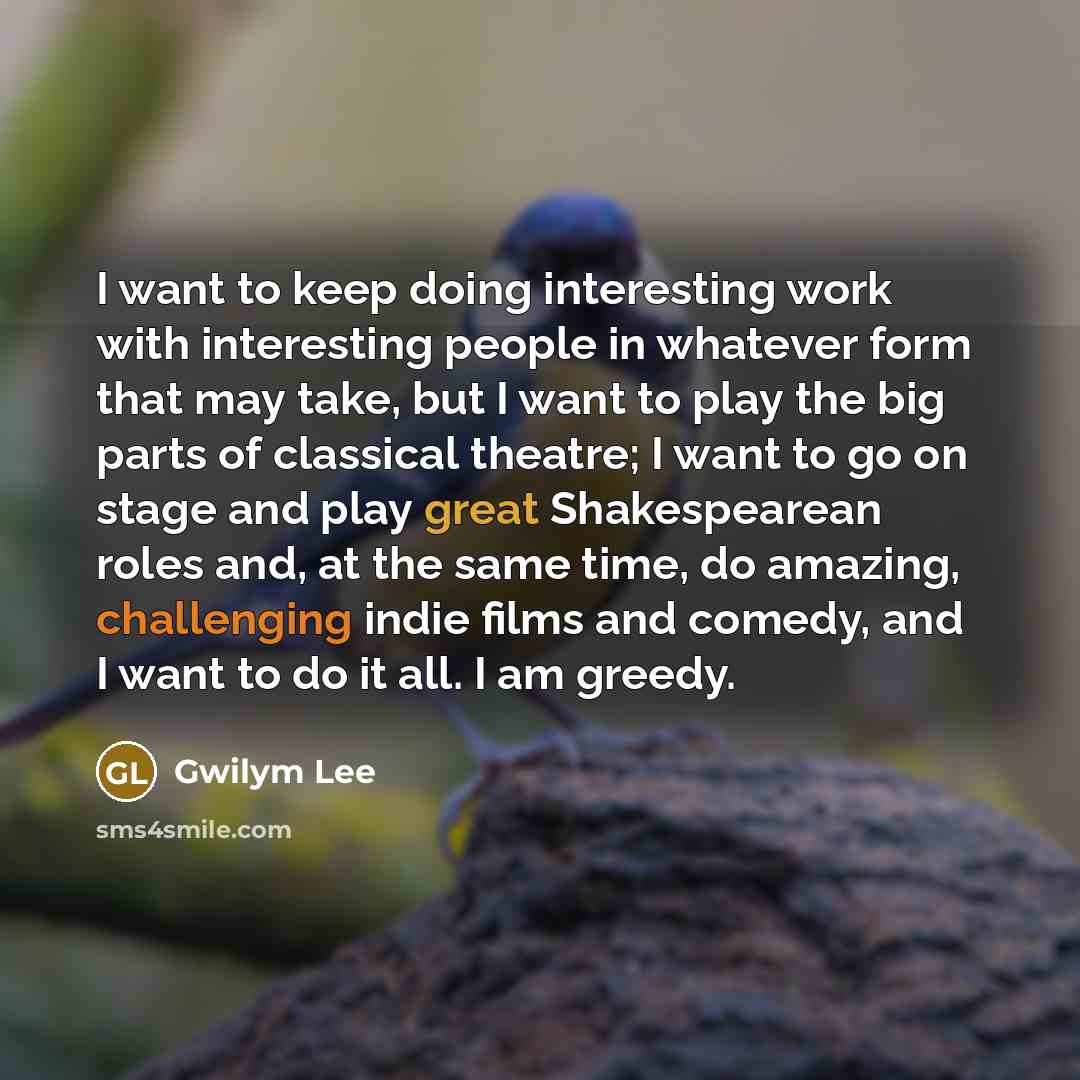 “I want to keep doing interesting work with interesting people in whatever form that may take, but I want to play the big parts of classical theatre; I want to go on stage and play great Shakespearean roles and, at the same time, do amazing, challenging indie films and comedy, and I want to do it…” quote by Gwilym Lee