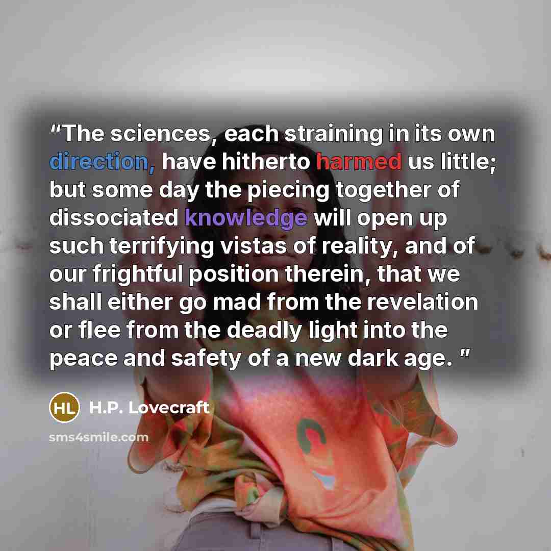 “The sciences, each straining in its own direction, have hitherto harmed us little; but some day the piecing together of dissociated knowledge will open up such terrifying vistas of reality, and of our frightful position therein, that we shall either go mad from the revelation or flee from the…” quote by H.P. Lovecraft