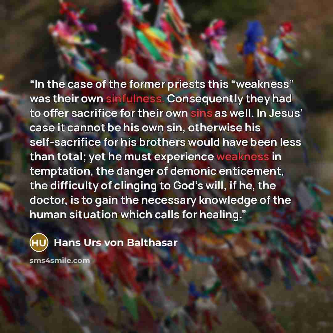 “In the case of the former priests this “weakness” was their own sinfulness. Consequently they had to offer sacrifice for their own sins as well. In Jesus’ case it cannot be his own sin, otherwise his self-sacrifice for his brothers would have been less than total; yet he must experience weakness…” quote by Hans Urs von Balthasar