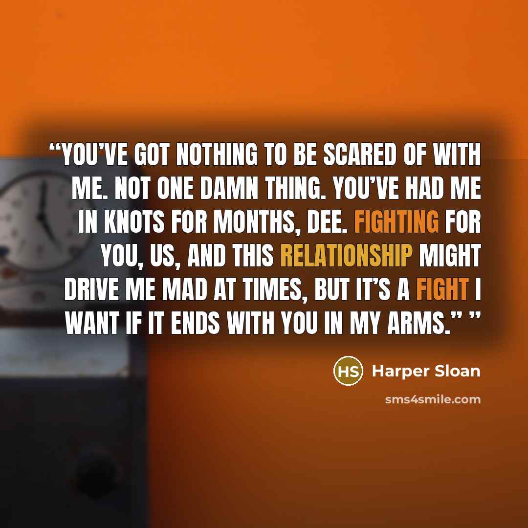 “You’ve got nothing to be scared of with me. Not one damn thing. You’ve had me in knots for months, Dee. Fighting for you, us, and this relationship might drive me mad at times, but it’s a fight I want if it ends with you in my arms.”” quote by Harper Sloan