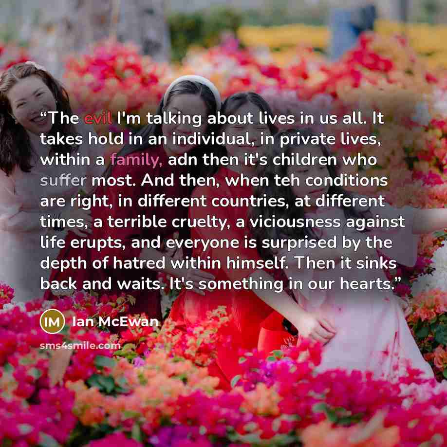 “The evil I'm talking about lives in us all. It takes hold in an individual, in private lives, within a family, adn then it's children who suffer most. And then, when teh conditions are right, in different countries, at different times, a terrible cruelty, a viciousness against life erupts, and…” quote by Ian Mcewan