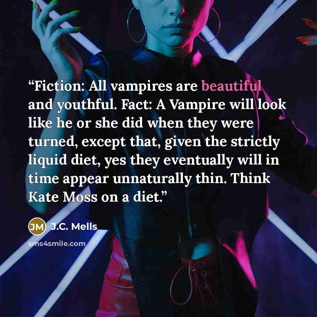 “Fiction: All vampires are beautiful and youthful. Fact: A Vampire will look like he or she did when they were turned, except that, given the strictly liquid diet, yes they eventually will in time appear unnaturally thin. Think Kate Moss on a diet.” quote by J.C. Mells