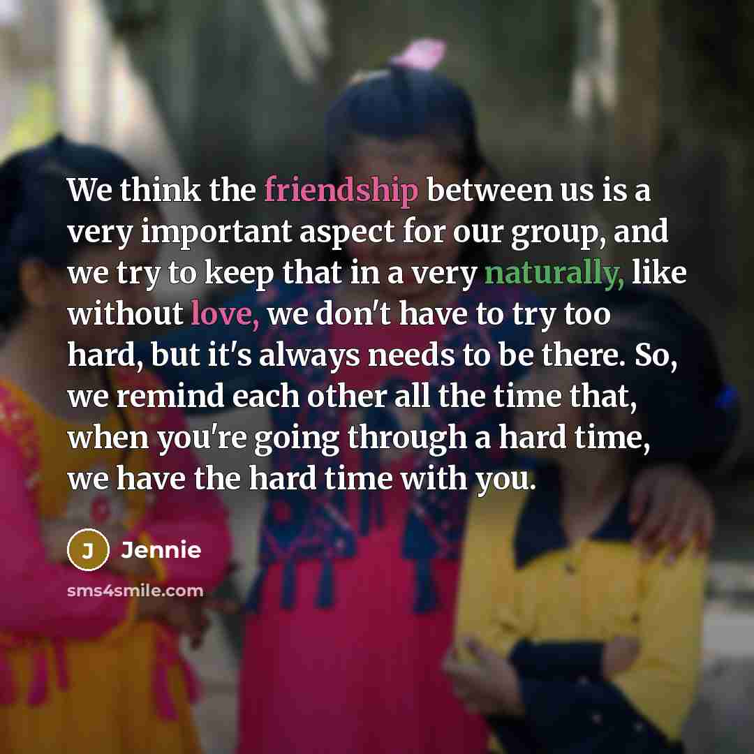 “We think the friendship between us is a very important aspect for our group, and we try to keep that in a very naturally, like without love, we don't have to try too hard, but it's always needs to be there. So, we remind each other all the time that, when you're going through a hard time, we have…” quote by Jennie