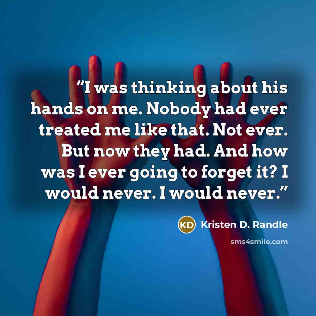 “I was thinking about his hands on me. Nobody had ever treated me like that. Not ever. But now they had. And how was I ever going to forget it? I would never. I would never.” quote by Kristen D. Randle