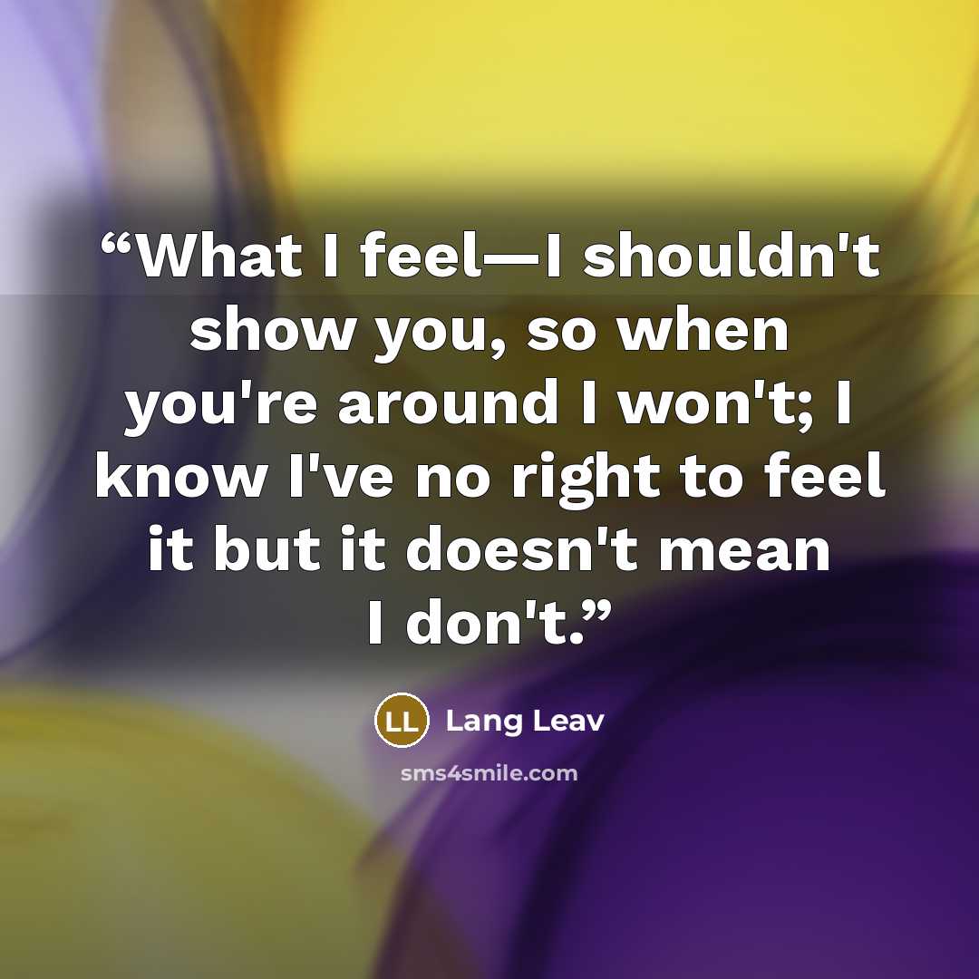“What I feel—I shouldn't show you, so when you're around I won't; I know I've no right to feel it but it doesn't mean I don't.” quote by Lang Leav