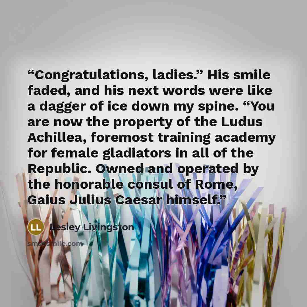 “Congratulations, ladies.” His smile faded, and his next words were like a dagger of ice down my spine. “You are now the property of the Ludus Achillea, foremost training academy for female gladiators in all of the Republic. Owned and operated by the honorable consul of Rome, Gaius Julius Caesar…” quote by Lesley Livingston