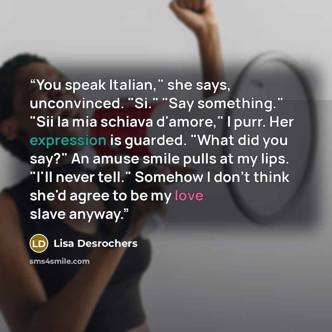 “You speak Italian," she says, unconvinced. "Si." "Say something." "Sii la mia schiava d'amore," I purr. Her expression is guarded. "What did you say?" An amuse smile pulls at my lips. "I'll never tell." Somehow I don't think she'd agree to be my love slave anyway.” quote by Lisa Desrochers