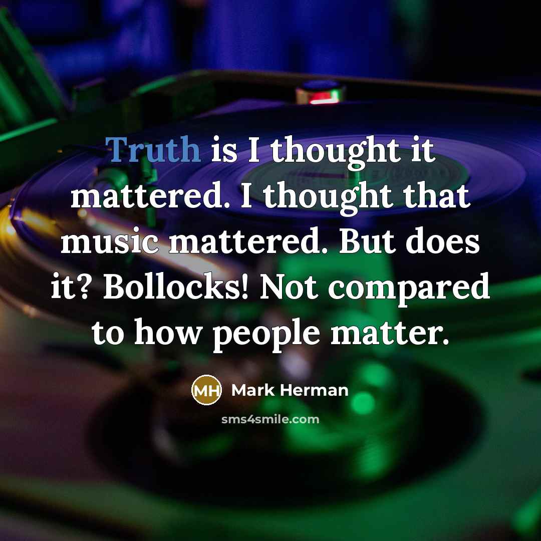 “Truth is I thought it mattered. I thought that music mattered. But does it? Bollocks! Not compared to how people matter.” quote by Mark Herman