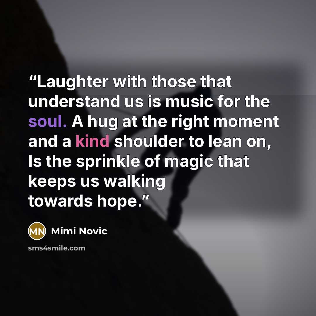 “Laughter with those that understand us is music for the soul. A hug at the right moment and a kind shoulder to lean on, Is the sprinkle of magic that keeps us walking towards hope.” quote by Mimi Novic