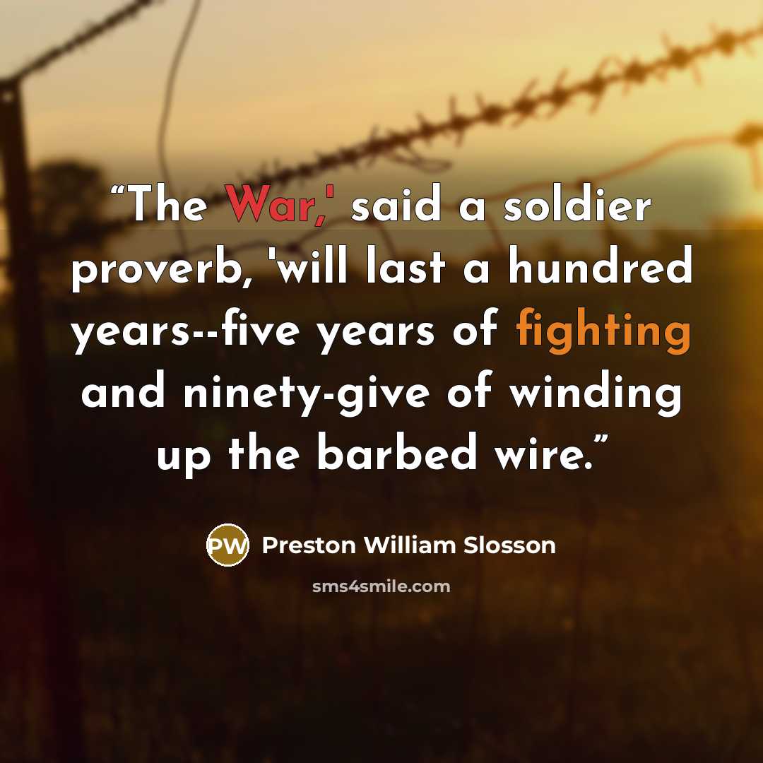 “The War,' said a soldier proverb, 'will last a hundred years--five years of fighting and ninety-give of winding up the barbed wire.” quote by Preston William Slosson