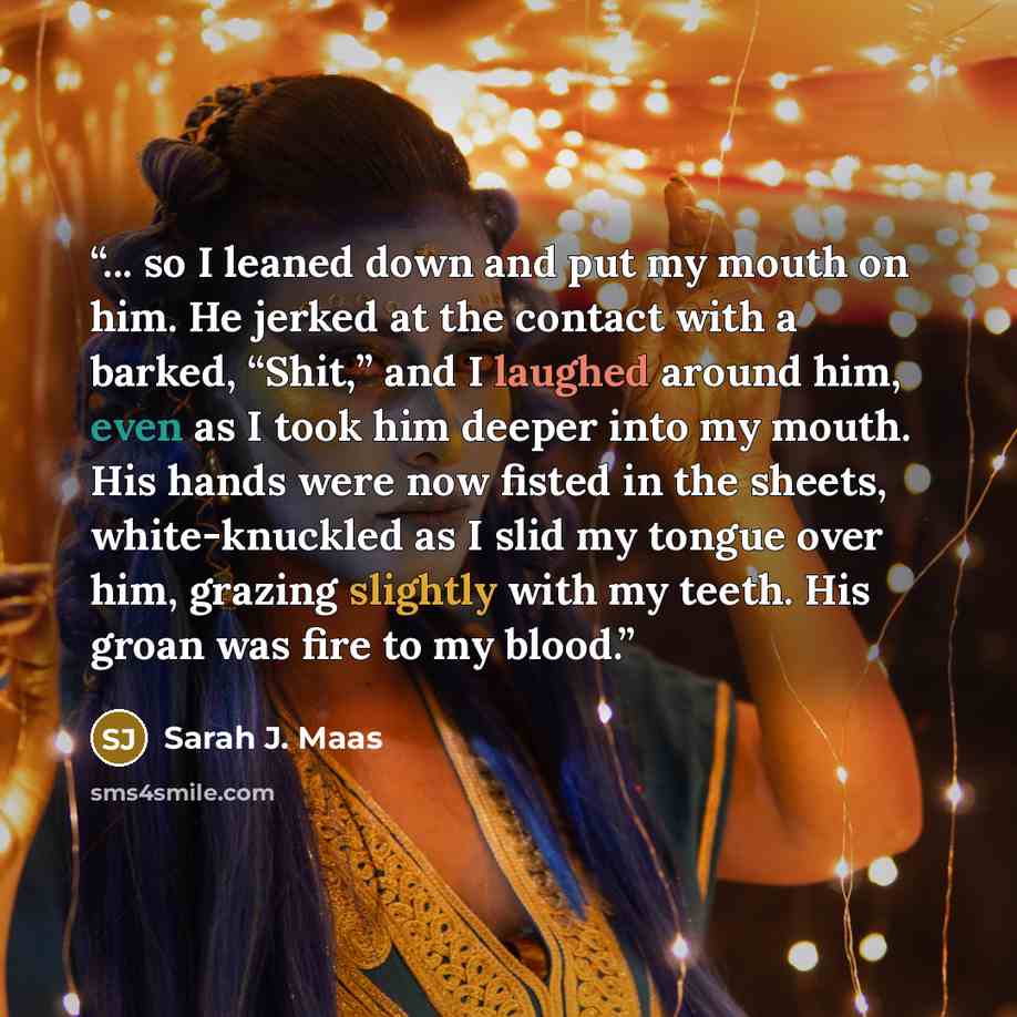 “... so I leaned down and put my mouth on him. He jerked at the contact with a barked, “Shit,” and I laughed around him, even as I took him deeper into my mouth. His hands were now fisted in the sheets, white-knuckled as I slid my tongue over him, grazing slightly with my teeth. His groan was fire…” quote by Sarah J. Maas