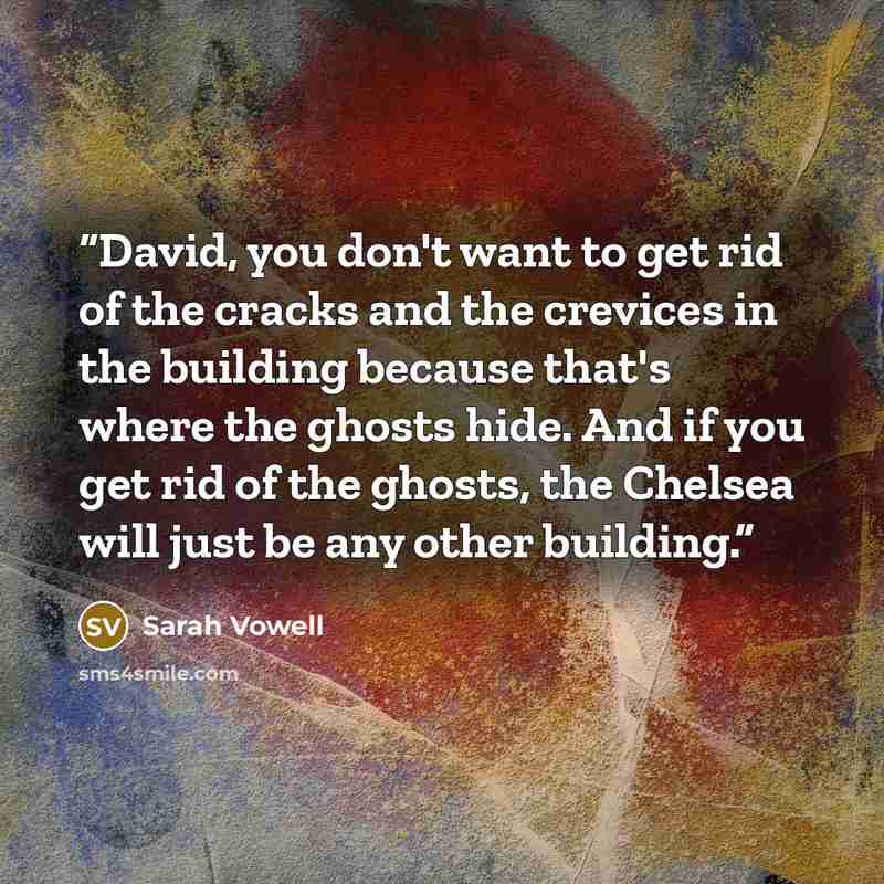 “David, you don't want to get rid of the cracks and the crevices in the building because that's where the ghosts hide. And if you get rid of the ghosts, the Chelsea will just be any other building.” quote by Sarah Vowell