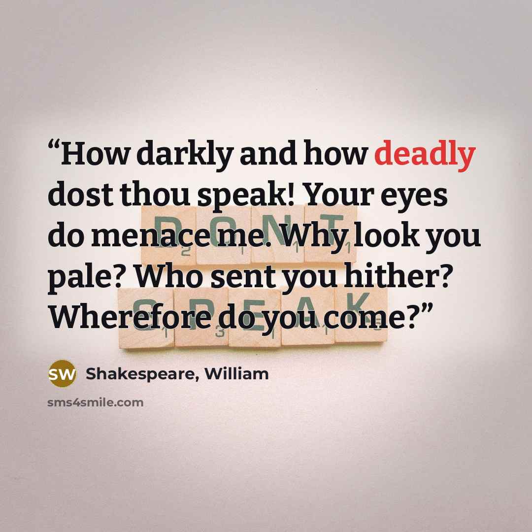 “How darkly and how deadly dost thou speak! Your eyes do menace me. Why look you pale? Who sent you hither? Wherefore do you come?” quote by Shakespeare, William