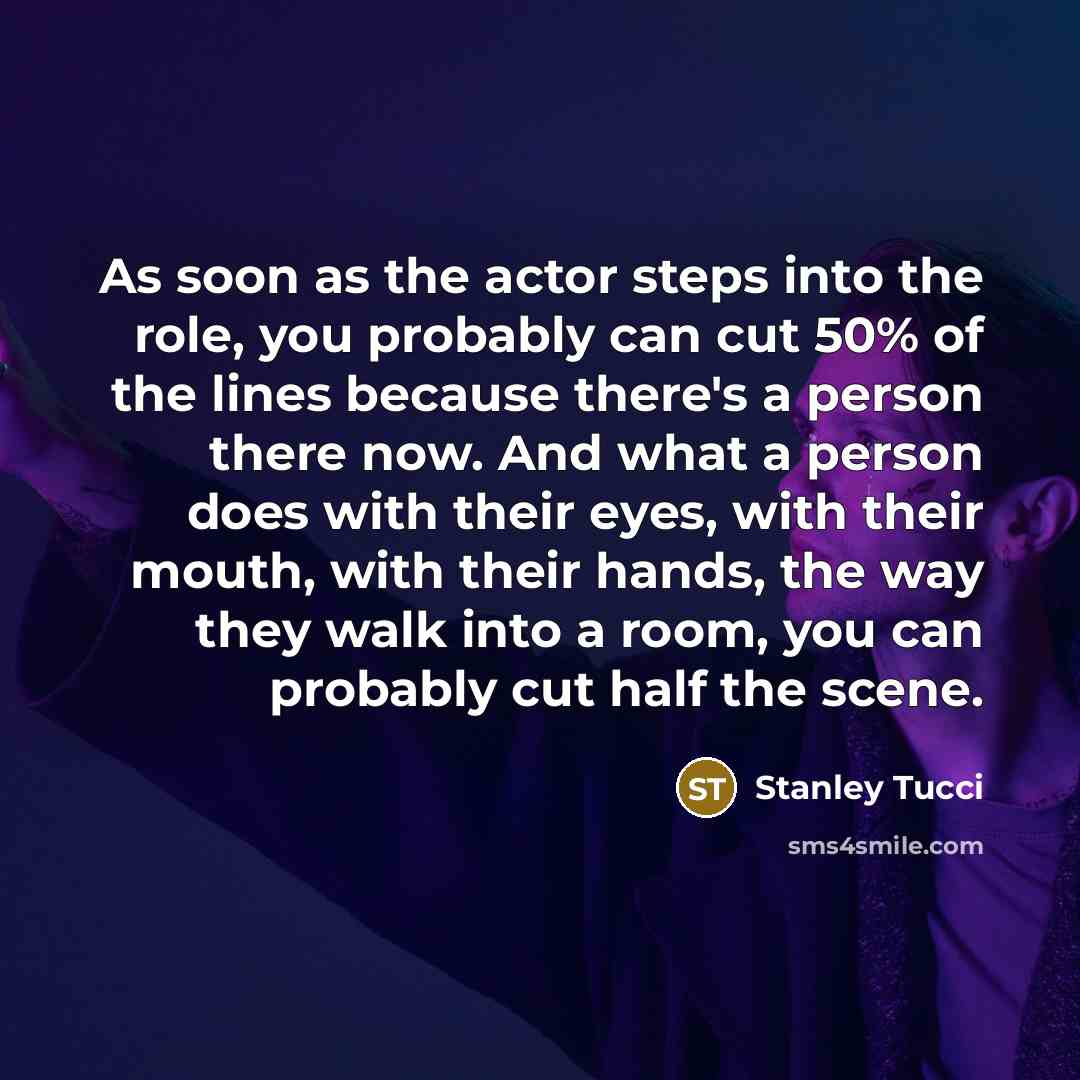 “As soon as the actor steps into the role, you probably can cut 50% of the lines because there's a person there now. And what a person does with their eyes, with their mouth, with their hands, the way they walk into a room, you can probably cut half the scene.” quote by Stanley Tucci
