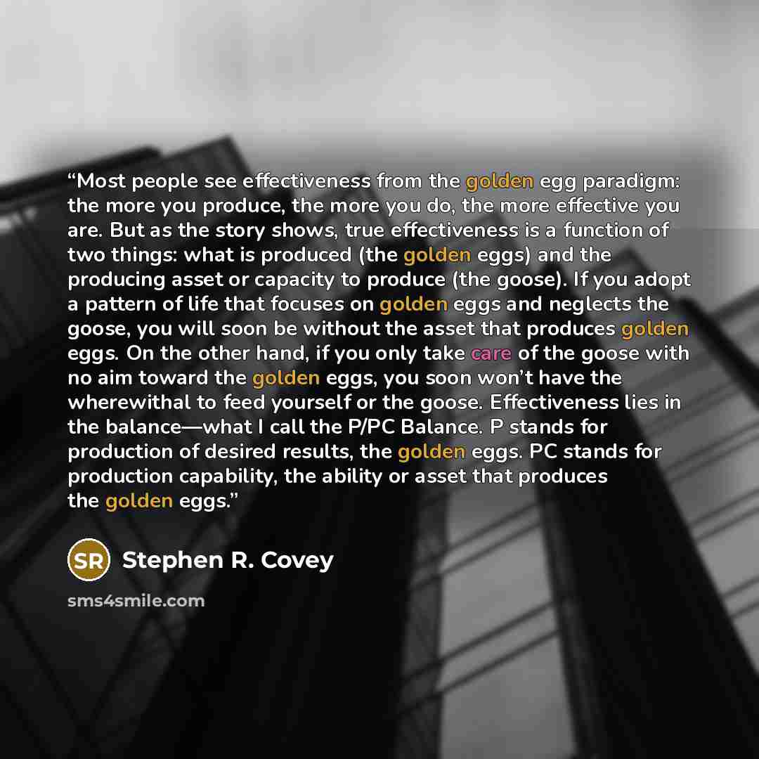 “Most people see effectiveness from the golden egg paradigm: the more you produce, the more you do, the more effective you are. But as the story shows, true effectiveness is a function of two things: what is produced (the golden eggs) and the producing asset or capacity to produce (the goose). If…” quote by Stephen R. Covey