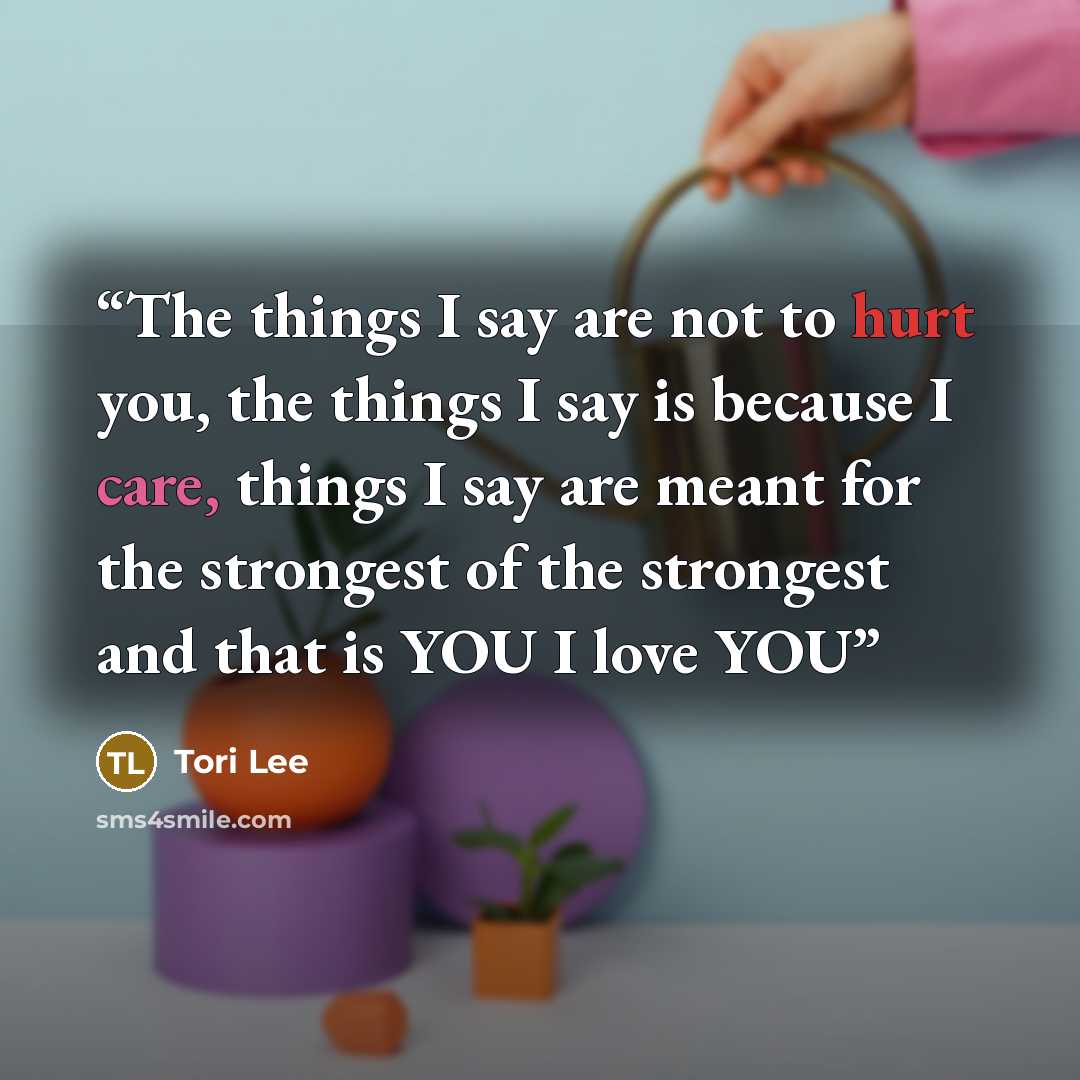 “The things I say are not to hurt you, the things I say is because I care, things I say are meant for the strongest of the strongest and that is YOU I love YOU” quote by Tori Lee