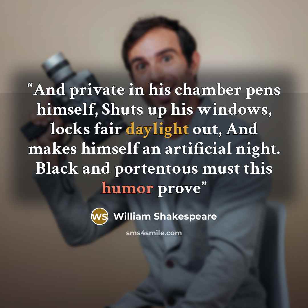 “And private in his chamber pens himself, Shuts up his windows, locks fair daylight out, And makes himself an artificial night. Black and portentous must this humor prove” quote by William Shakespeare