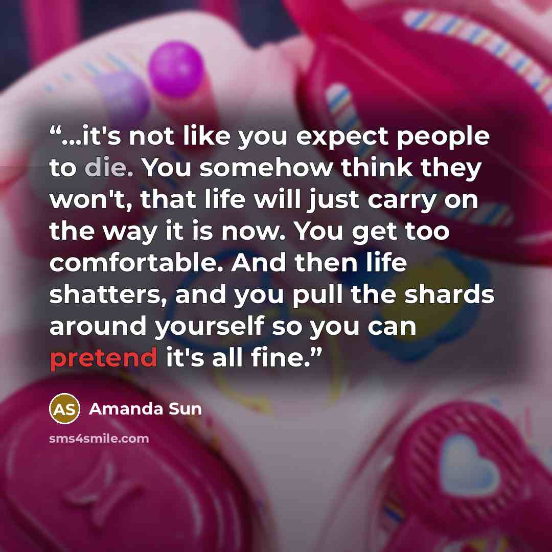“...it's not like you expect people to die. You somehow think they won't, that life will just carry on the way it is now. You get too comfortable. And then life shatters, and you pull the shards around yourself so you can pretend it's all fine.” quote by Amanda Sun