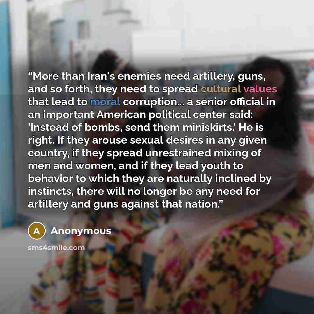 “More than Iran's enemies need artillery, guns, and so forth, they need to spread cultural values that lead to moral corruption... a senior official in an important American political center said: 'Instead of bombs, send them miniskirts.' He is right. If they arouse sexual desires in any given…” quote by Anonymous