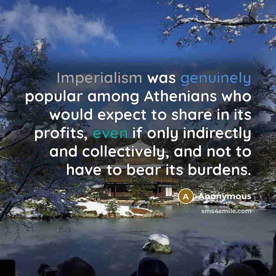 “Imperialism was genuinely popular among Athenians who would expect to share in its profits, even if only indirectly and collectively, and not to have to bear its burdens.” quote by Anonymous