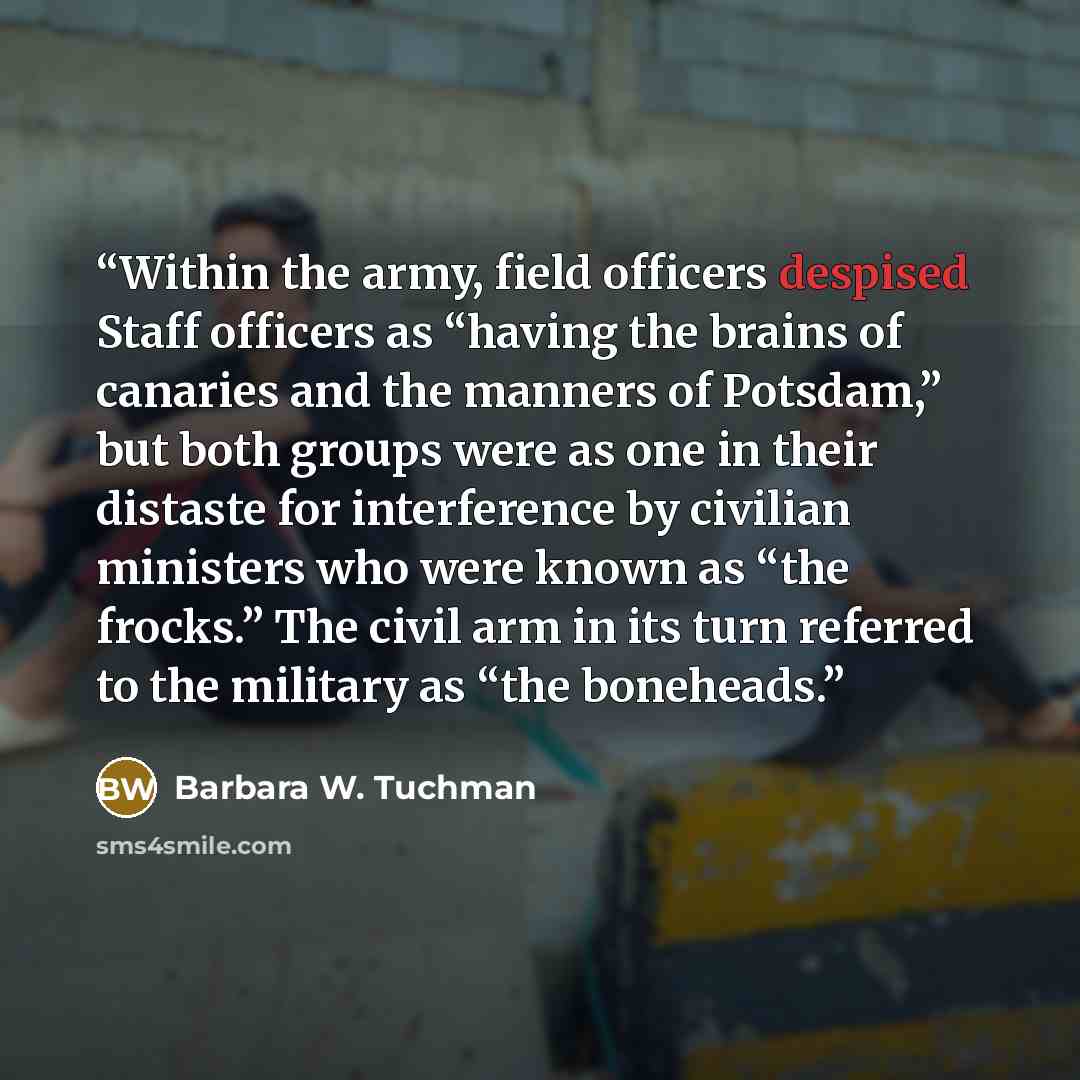 “Within the army, field officers despised Staff officers as “having the brains of canaries and the manners of Potsdam,” but both groups were as one in their distaste for interference by civilian ministers who were known as “the frocks.” The civil arm in its turn referred to the military as “the…” quote by Barbara W. Tuchman