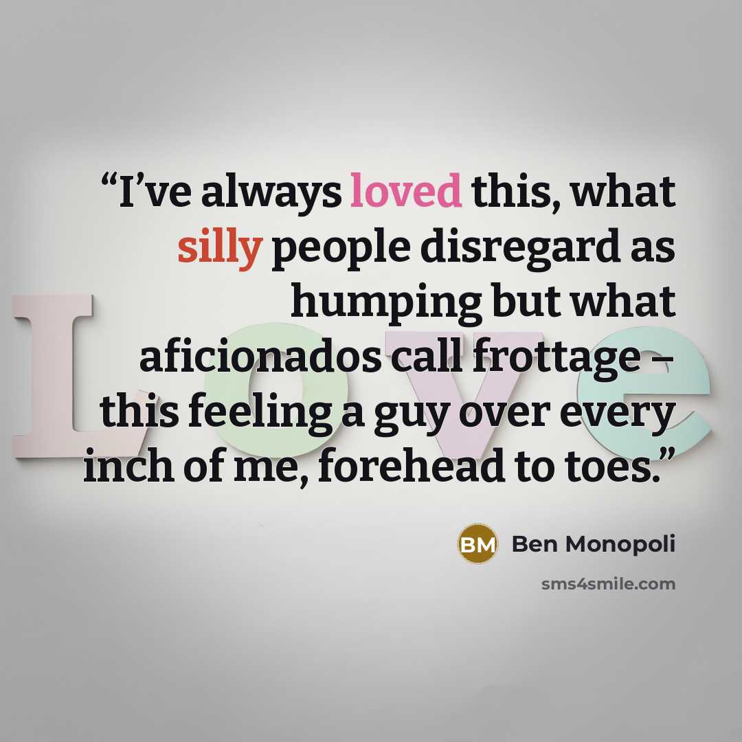“I’ve always loved this, what silly people disregard as humping but what aficionados call frottage – this feeling a guy over every inch of me, forehead to toes.” quote by Ben Monopoli