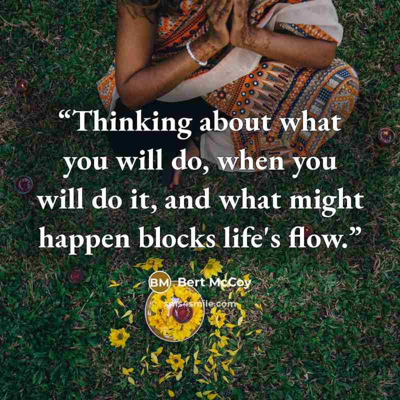 “Thinking about what you will do, when you will do it, and what might happen blocks life's flow.” quote by Bert McCoy
