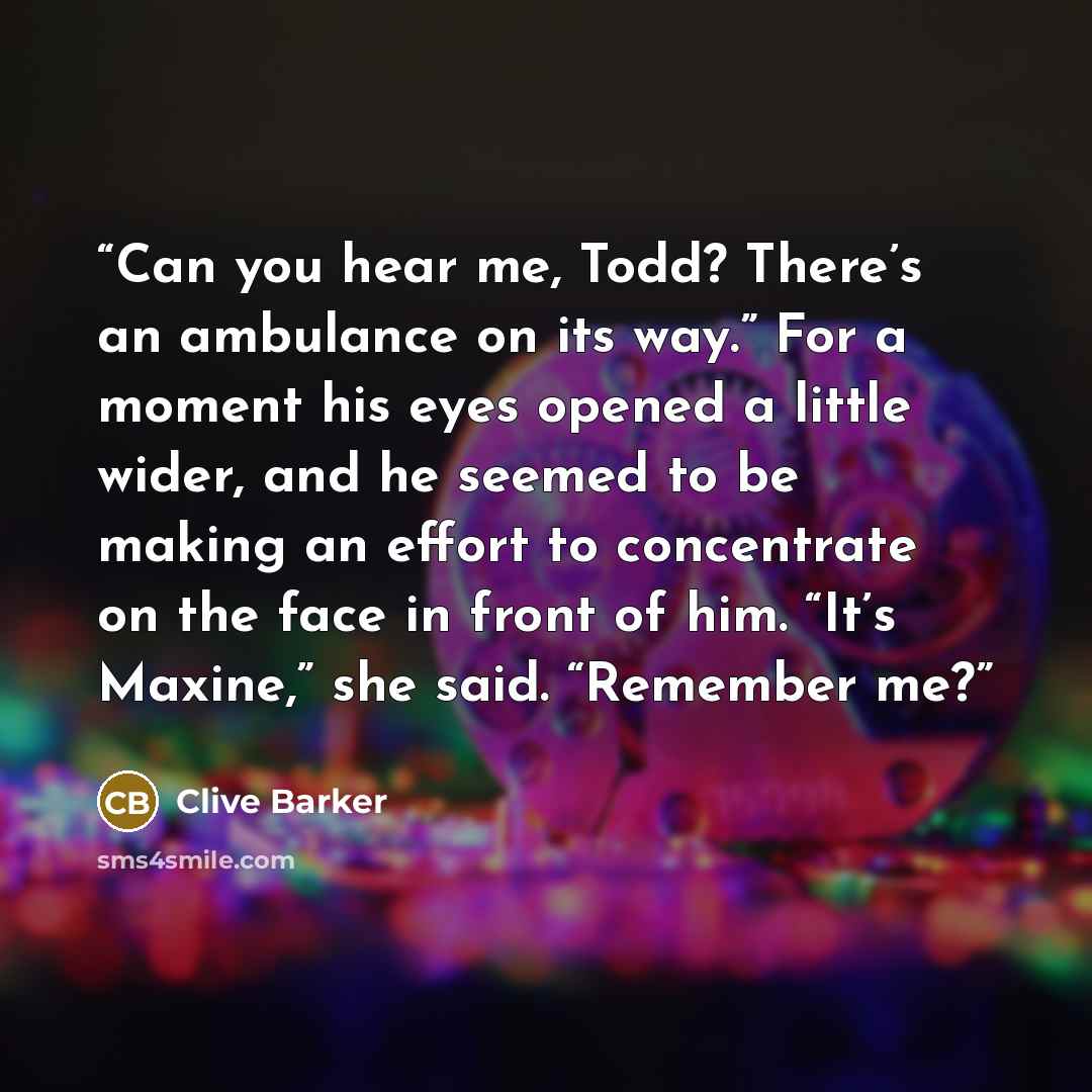 “Can you hear me, Todd? There’s an ambulance on its way.” For a moment his eyes opened a little wider, and he seemed to be making an effort to concentrate on the face in front of him. “It’s Maxine,” she said. “Remember me?” quote by Clive Barker