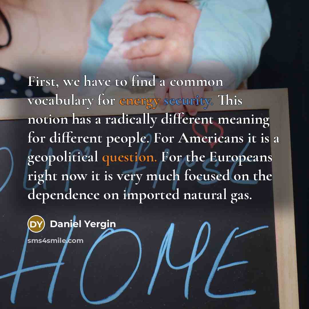 “First, we have to find a common vocabulary for energy security. This notion has a radically different meaning for different people. For Americans it is a geopolitical question. For the Europeans right now it is very much focused on the dependence on imported natural gas.” quote by Daniel Yergin