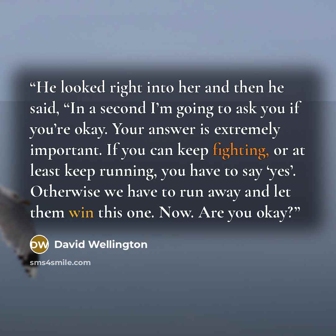 “He looked right into her and then he said, “In a second I’m going to ask you if you’re okay. Your answer is extremely important. If you can keep fighting, or at least keep running, you have to say ‘yes’. Otherwise we have to run away and let them win this one. Now. Are you okay?” quote by David Wellington