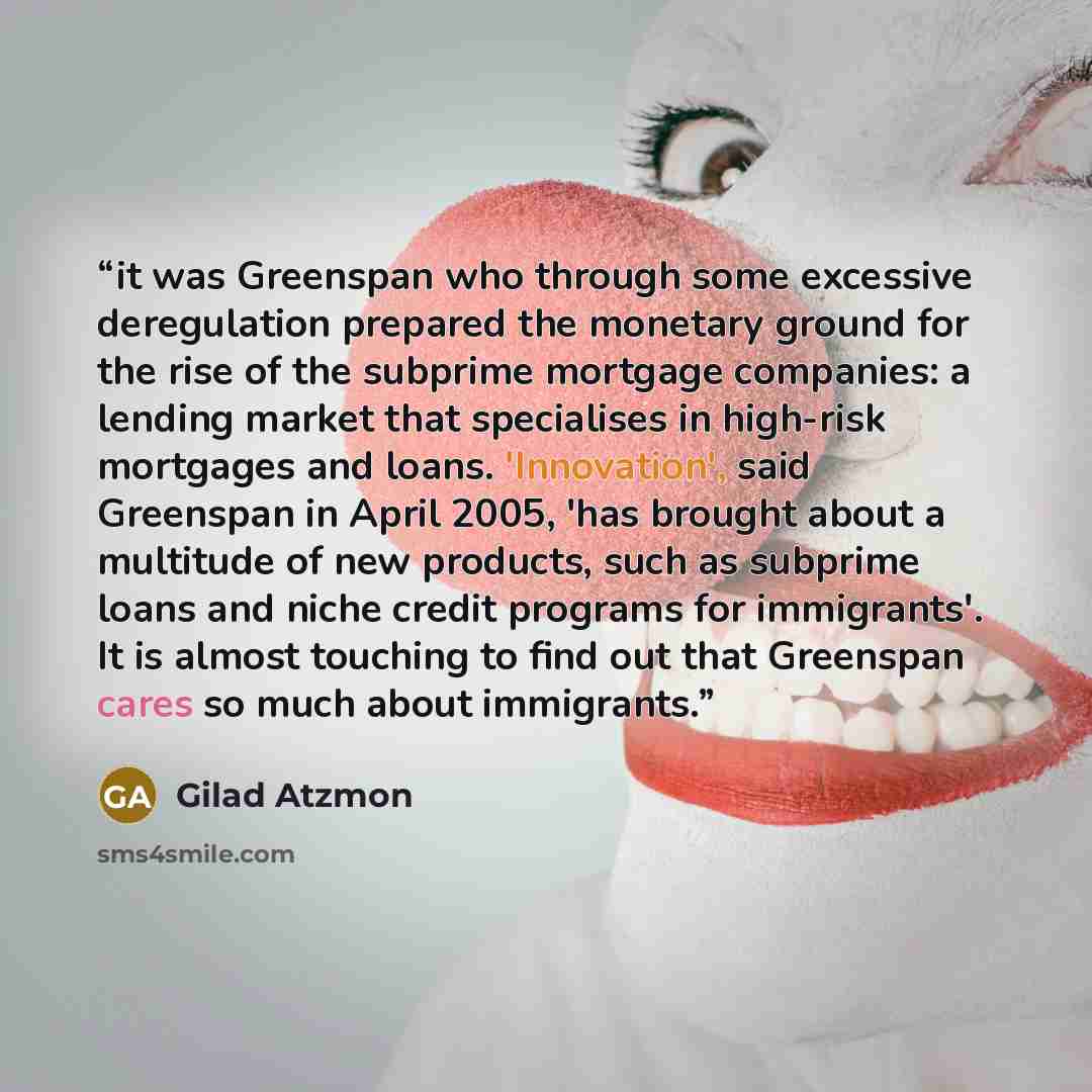 “it was Greenspan who through some excessive deregulation prepared the monetary ground for the rise of the subprime mortgage companies: a lending market that specialises in high-risk mortgages and loans. 'Innovation', said Greenspan in April 2005, 'has brought about a multitude of new products…” quote by Gilad Atzmon