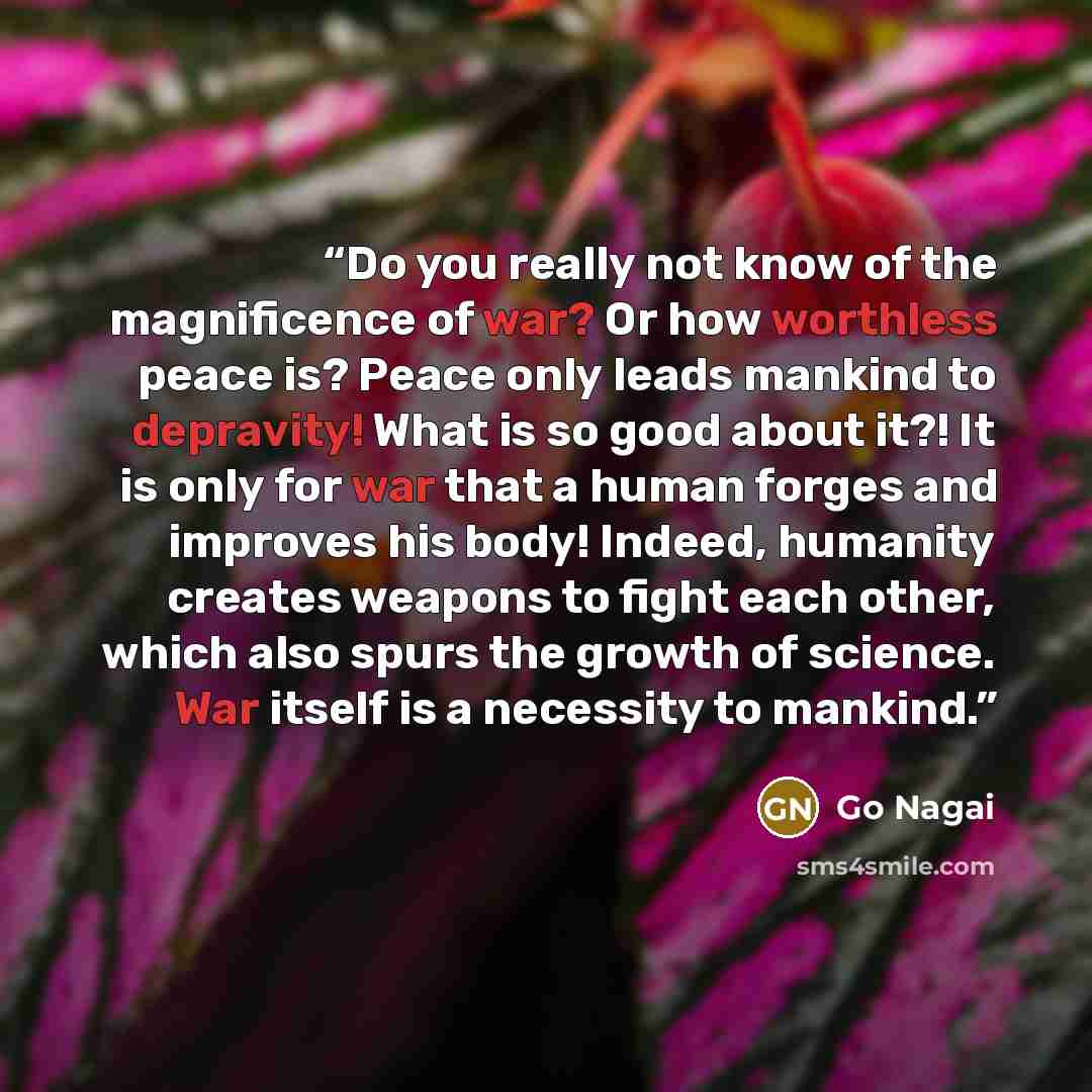 “Do you really not know of the magnificence of war? Or how worthless peace is? Peace only leads mankind to depravity! What is so good about it?! It is only for war that a human forges and improves his body! Indeed, humanity creates weapons to fight each other, which also spurs the growth of…” quote by Go Nagai
