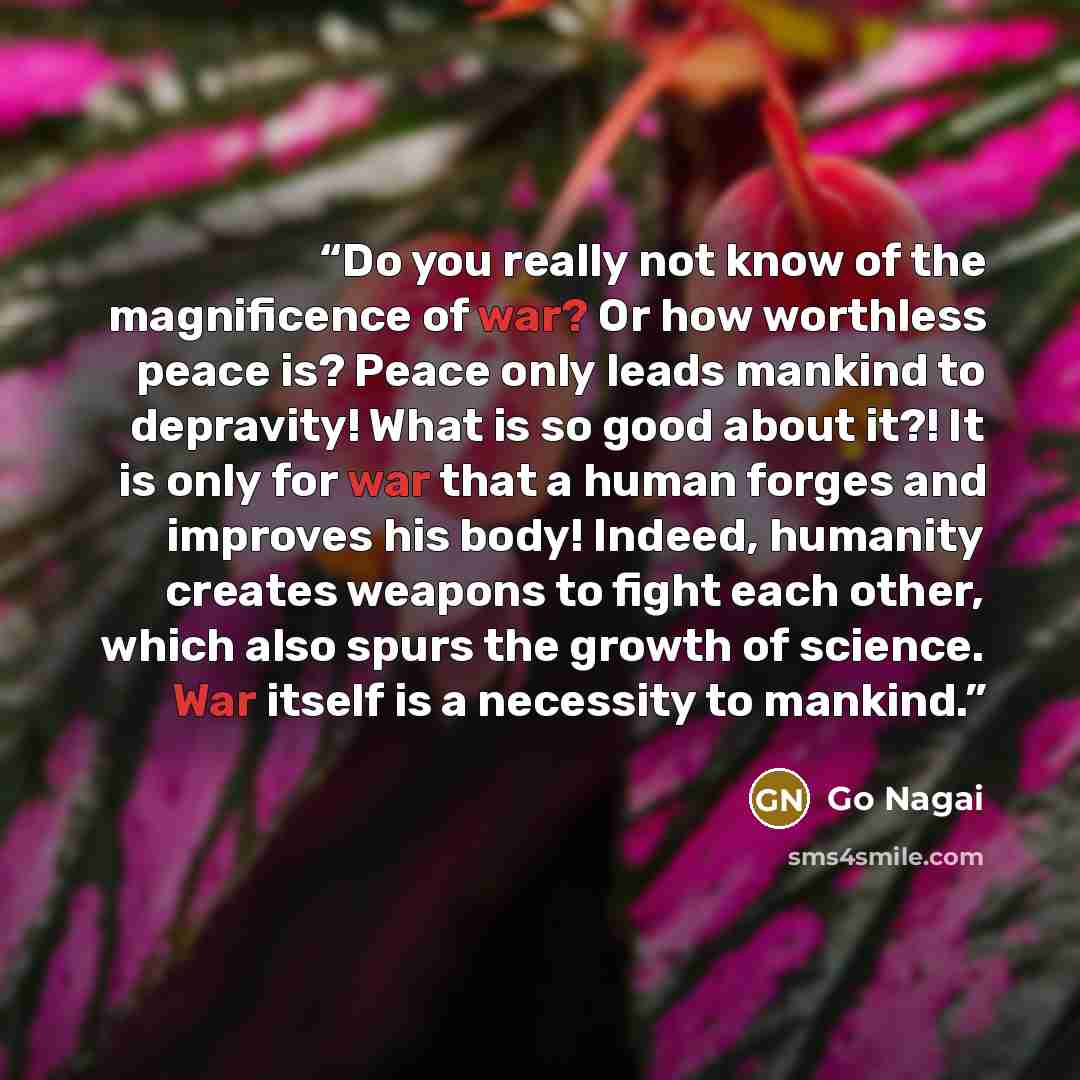 “Do you really not know of the magnificence of war? Or how worthless peace is? Peace only leads mankind to depravity! What is so good about it?! It is only for war that a human forges and improves his body! Indeed, humanity creates weapons to fight each other, which also spurs the growth of…” quote by Go Nagai
