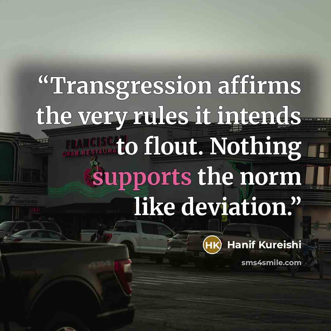 “Transgression affirms the very rules it intends to flout. Nothing supports the norm like deviation.” quote by Hanif Kureishi