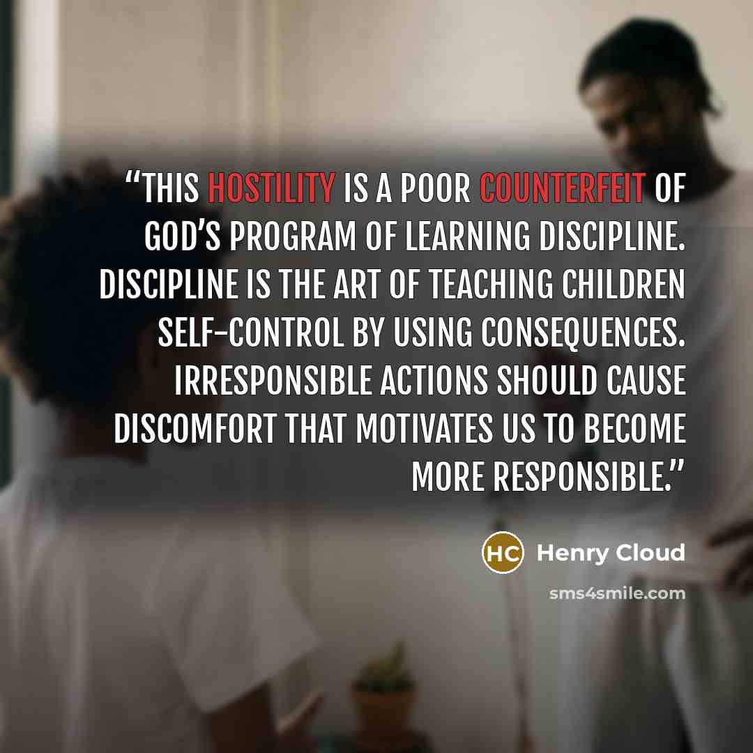 “This hostility is a poor counterfeit of God’s program of learning discipline. Discipline is the art of teaching children self-control by using consequences. Irresponsible actions should cause discomfort that motivates us to become more responsible.” quote by Henry Cloud