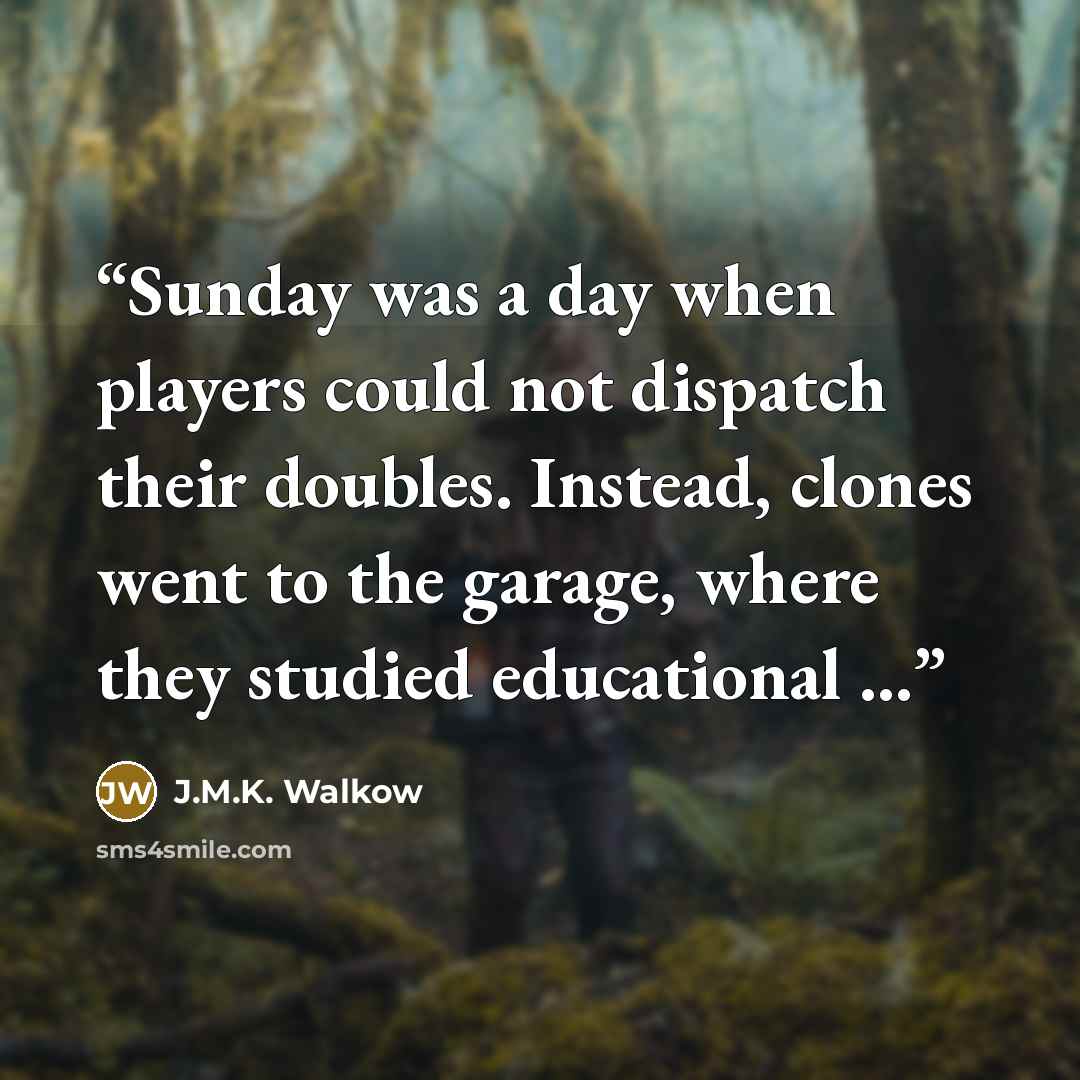 “Sunday was a day when players could not dispatch their doubles. Instead, clones went to the garage, where they studied educational ...” quote by J.M.K. Walkow