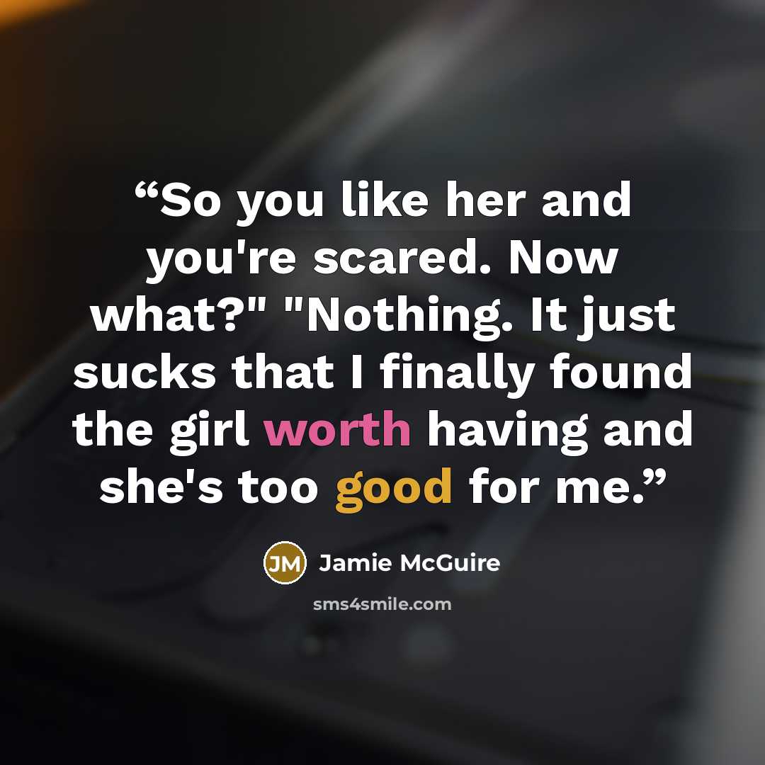 “So you like her and you're scared. Now what?" "Nothing. It just sucks that I finally found the girl worth having and she's too good for me.” quote by Jamie McGuire