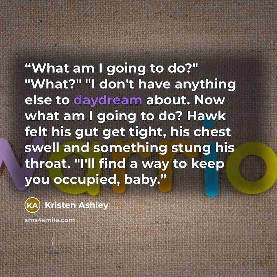 “What am I going to do?" "What?" "I don't have anything else to daydream about. Now what am I going to do? Hawk felt his gut get tight, his chest swell and something stung his throat. "I'll find a way to keep you occupied, baby.” quote by kristen ashley