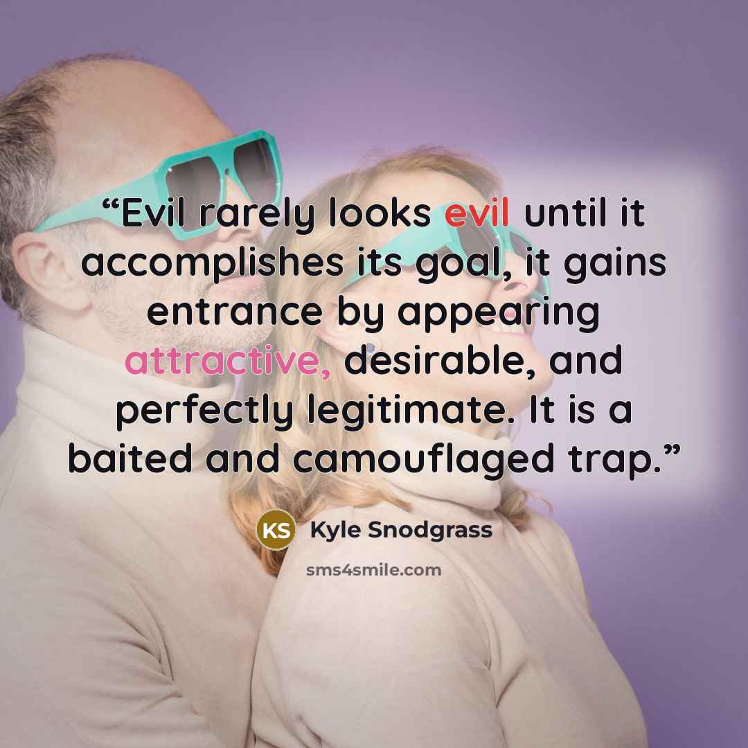 “Evil rarely looks evil until it accomplishes its goal, it gains entrance by appearing attractive, desirable, and perfectly legitimate. It is a baited and camouflaged trap.” quote by Kyle Snodgrass