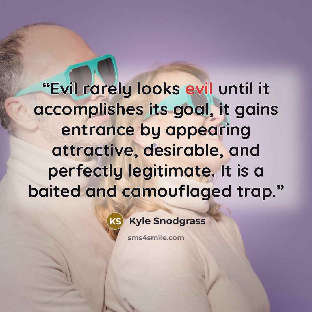 “Evil rarely looks evil until it accomplishes its goal, it gains entrance by appearing attractive, desirable, and perfectly legitimate. It is a baited and camouflaged trap.” quote by Kyle Snodgrass