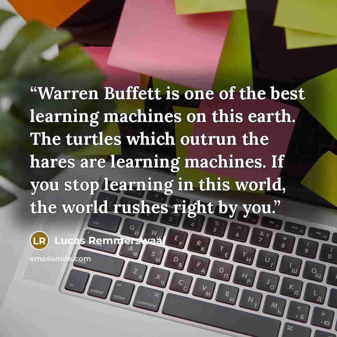 “Warren Buffett is one of the best learning machines on this earth. The turtles which outrun the hares are learning machines. If you stop learning in this world, the world rushes right by you.” quote by Lucas Remmerswaal