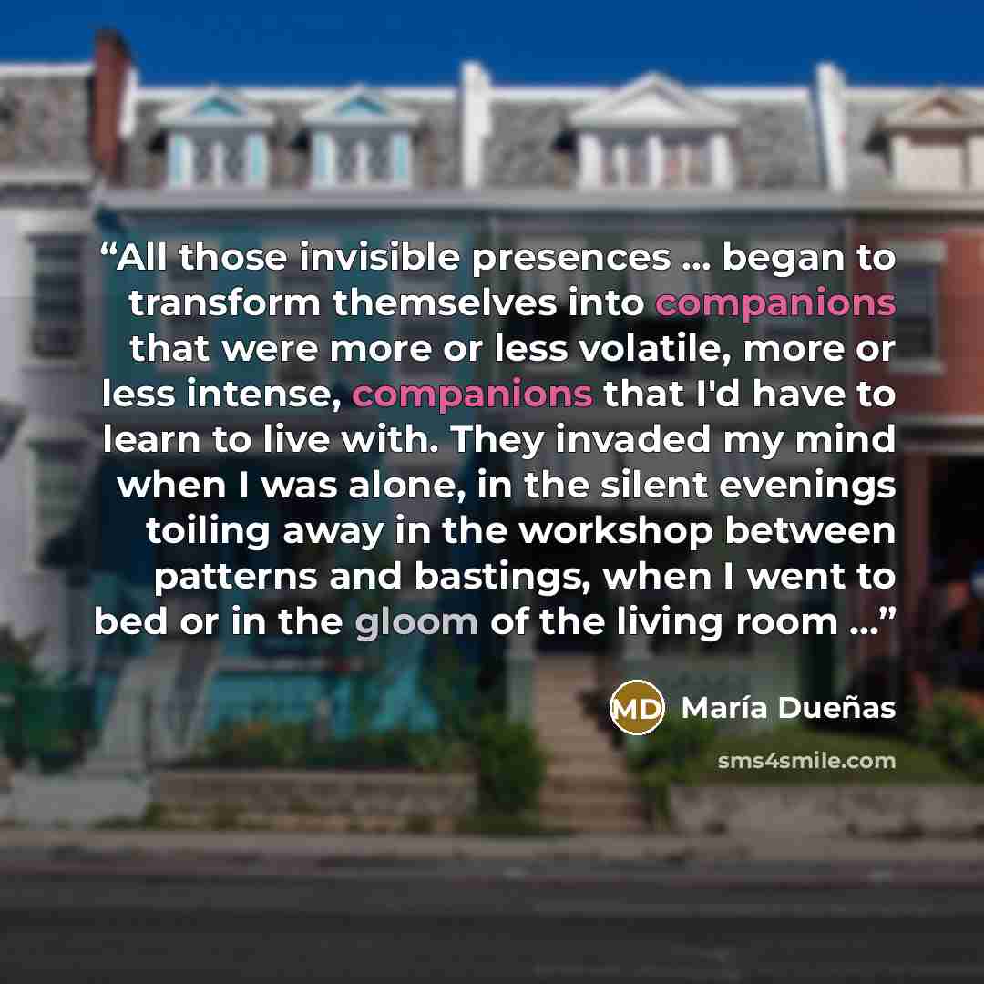 “All those invisible presences ... began to transform themselves into companions that were more or less volatile, more or less intense, companions that I'd have to learn to live with. They invaded my mind when I was alone, in the silent evenings toiling away in the workshop between patterns and…” quote by María Dueñas