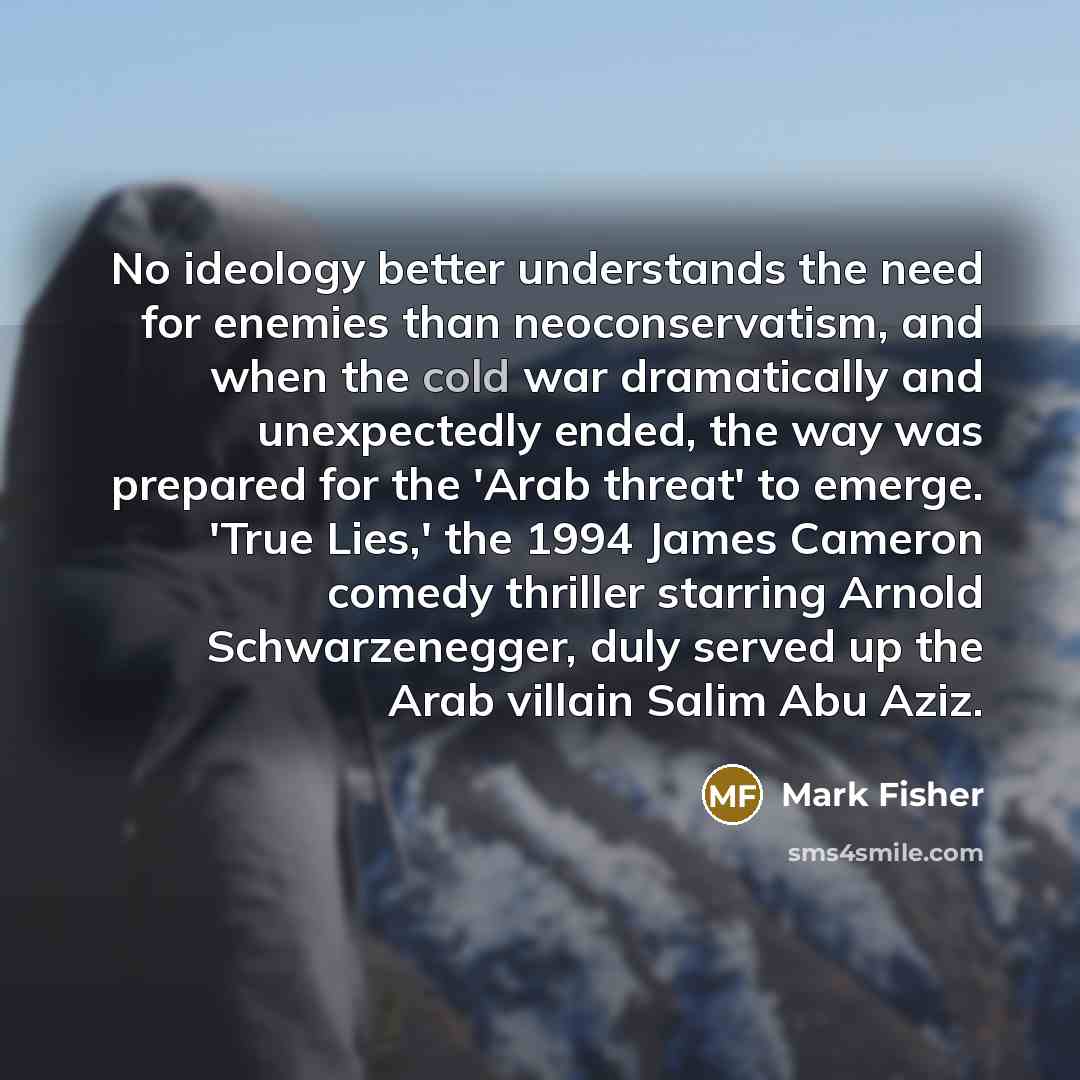 “No ideology better understands the need for enemies than neoconservatism, and when the cold war dramatically and unexpectedly ended, the way was prepared for the 'Arab threat' to emerge. 'True Lies,' the 1994 James Cameron comedy thriller starring Arnold Schwarzenegger, duly served up the Arab…” quote by Mark Fisher