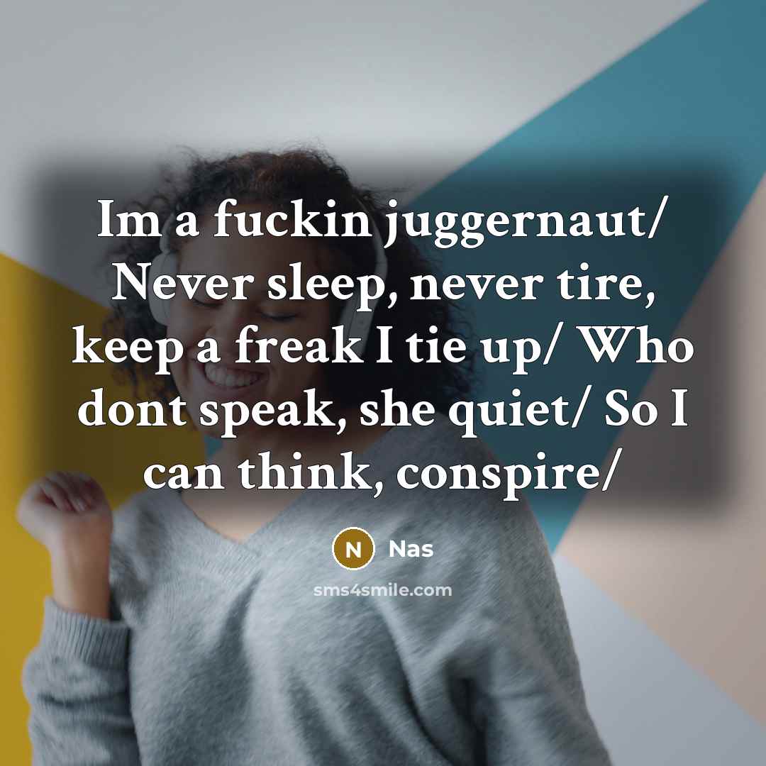 “Im a fuckin juggernaut/ Never sleep, never tire, keep a freak I tie up/ Who dont speak, she quiet/ So I can think, conspire/” quote by Nas